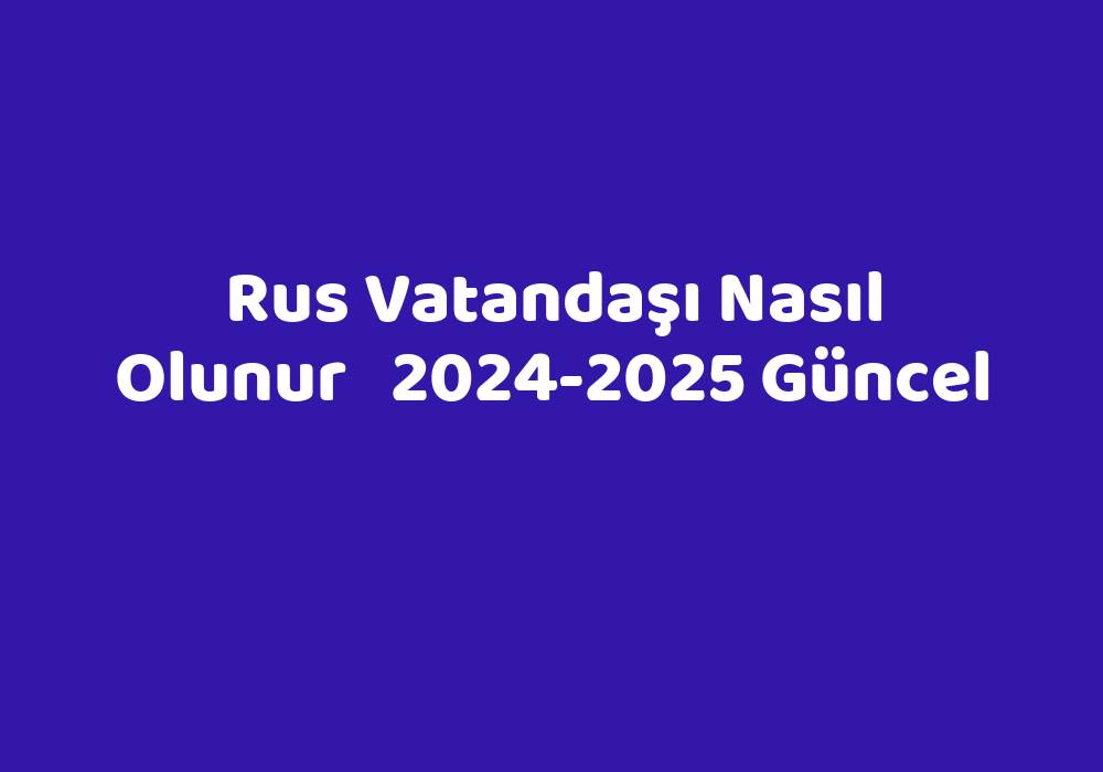 Rus Vatandaşı Nasıl Olunur   2024-2025 Güncel